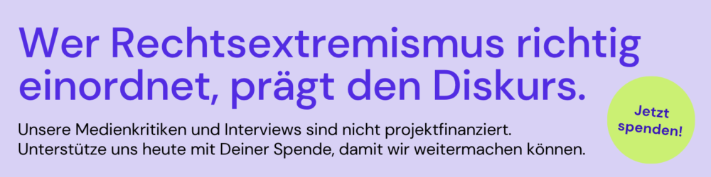 Wer Rechtsextremismus richtig einordnet, prägt den Diskurs.

Unsere Medienkritiken und Interviews sind nicht projektfinanziert. 
Unterstütze uns heute mit Deiner Spende, damit wir weitermachen können.

Jetzt spenden!