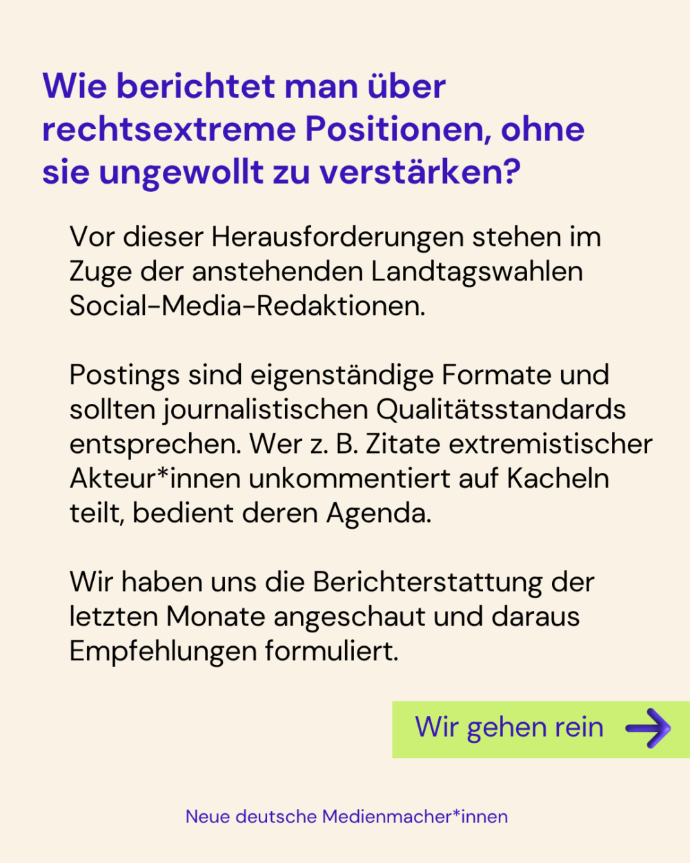 Wie berichtet man über rechtsextreme Positionen, ohne sie ungewollt zu verstärken?

Vor dieser Herausforderungen stehen im Zuge der anstehenden Landtagswahlen Social-Media-Redaktionen.

Postings sind eigenständige Formate und sollten journalistischen Qualitätsstandards entsprechen. Wer z. B. Zitate extremistischer Akteur*innen unkommentiert auf Kacheln teilt, bedient deren Agenda.

Wir haben uns die Berichterstattung der letzten Monate angeschaut und daraus Empfehlungen formuliert.

Wir gehen rein