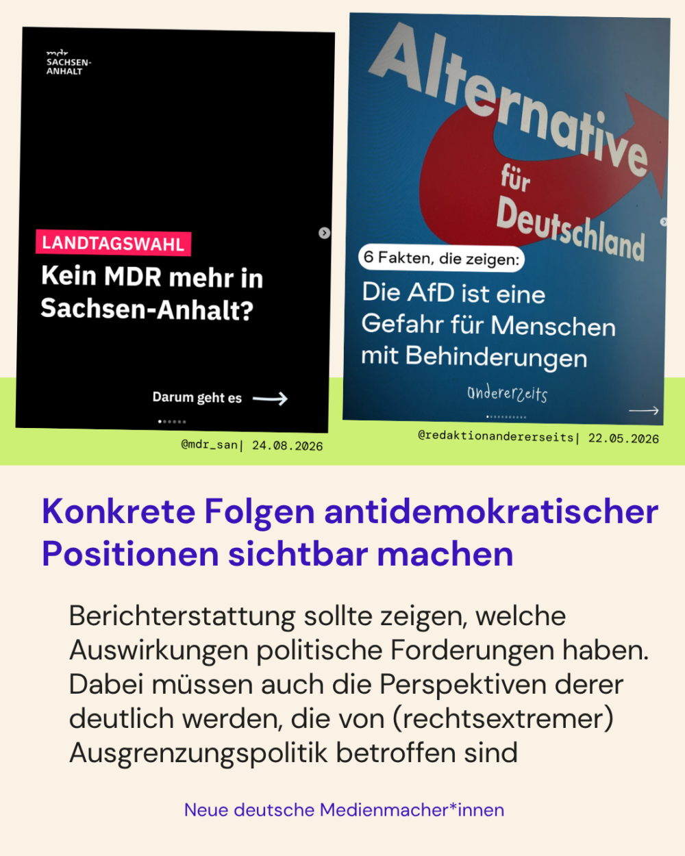 Konkrete Folgen antidemokratischer Positionen sichtbar machen

Berichterstattung sollte zeigen, welche Auswirkungen politische Forderungen haben. Dabei müssen auch die Perspektiven derer deutlich werden, die von (rechtsextremer) Ausgrenzungspolitik betroffen sind

Zwei Positivbeispiele:
- Im Beitrag von @MDR_san werden die Folgen einer AfD-Regierung in Sachsen-Anhalt in Bezug auf die Abschaltung des ÖRR aufgezeigt
- Im Beitrag von @redaktionandererseits werden anhand von sechs Fakten gezeigt, dass die AfD eine Gefahr für Menschen mit Behinderung darstellt