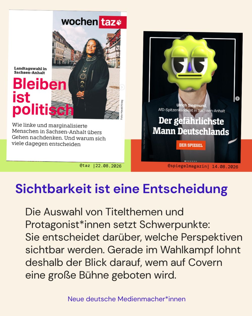 Sichtbarkeit ist eine Entscheidung

Die Auswahl von Titelthemen und Protagonist*innen setzt Schwerpunkte: 
Sie entscheidet darüber, welche Perspektiven sichtbar werden. Gerade im Wahlkampf lohnt deshalb der Blick darauf, wem auf Covern eine große Bühne geboten wird.

Zwei Beispiele:
- Im Positivbeispiel der @taz_die_tageszeitung ist auf dem Cover der Wochentaz das Thema "Bleiben ist politisch" behandelt. Zu sehen ist eine Schwarze Frau auf einem Markplatz in Sachsen-Anhalt. Unter der Überschrift steht: „Wie linke und marginalisierte Menschen in Sachsen-Anhalt übers Gehen nachdenken. Und waru sich viele dagegen entscheiden."
- Im Negativbeispiel des @spiegelmagazin ist ein Porträt des AfD-Spitzenkandidaten von Sachsen-Anhalt gezeigt mit dem Titel „Der gefährlichste Mann Deutschlands"