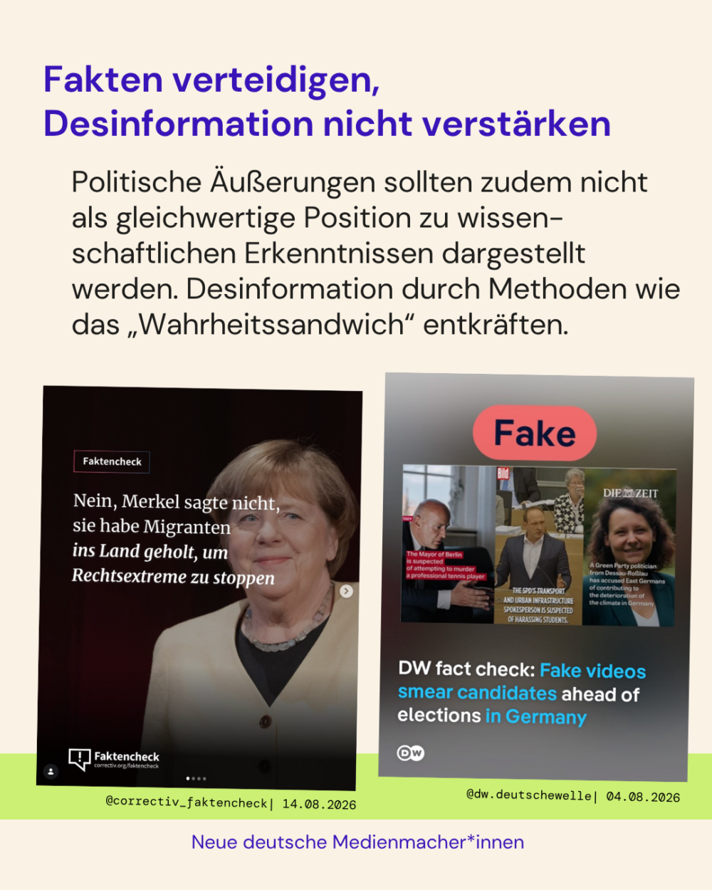 Fakten verteidigen, Desinformation nicht verstärken

Politische Äußerungen sollten zudem nicht als gleichwertige Position zu wissen-schaftlichen Erkenntnissen dargestellt werden. Desinformation durch Methoden wie das „Wahrheitssandwich“ entkräften.

Zwei Positivbeispiele:
- Im ersten Beitrag von @correctiv_faktencheck wird die Aussage der AfD-Vorsitzenden geprüft. Nein, Merkel sagte nicht, sie habe Migranten ins Land geholt, um Rechtsextreme zu stoppen.
- Im zweiten Beitrag von @dw.deutschewelle werden Videos klar als "Fake" gekennzeichnet, die in einer Schmutzkampagne gegen Kandidat*innen der anstehenden Landtagswahlen verbreitet wurden