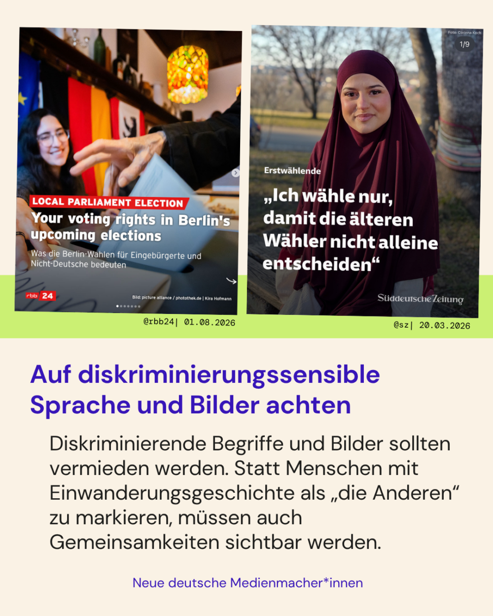 Auf diskriminierungssensible Sprache und Bilder achten

Diskriminierende Begriffe und Bilder sollten vermieden werden. Statt Menschen mit Einwanderungsgeschichte als „die Anderen“ zu markieren, müssen auch Gemeinsamkeiten sichtbar werden. 

Zwei Positivbeispiele:
- Im Beitrag von @rbb24 werden englischsprachige Menschen über ihre Wahlrechte bei der anstehenden Berlin-Wahl aufgeklärt, gemischt auf deutsch und englisch
- Im Beitrag von @sz wird eine junge Frau mit Hijab von vorne gezeigt. Sie ist Erstwählerin und wird im Titel zitiert „Ich wähle nur, damit die älteren Wähler nicht alleine entscheiden"
