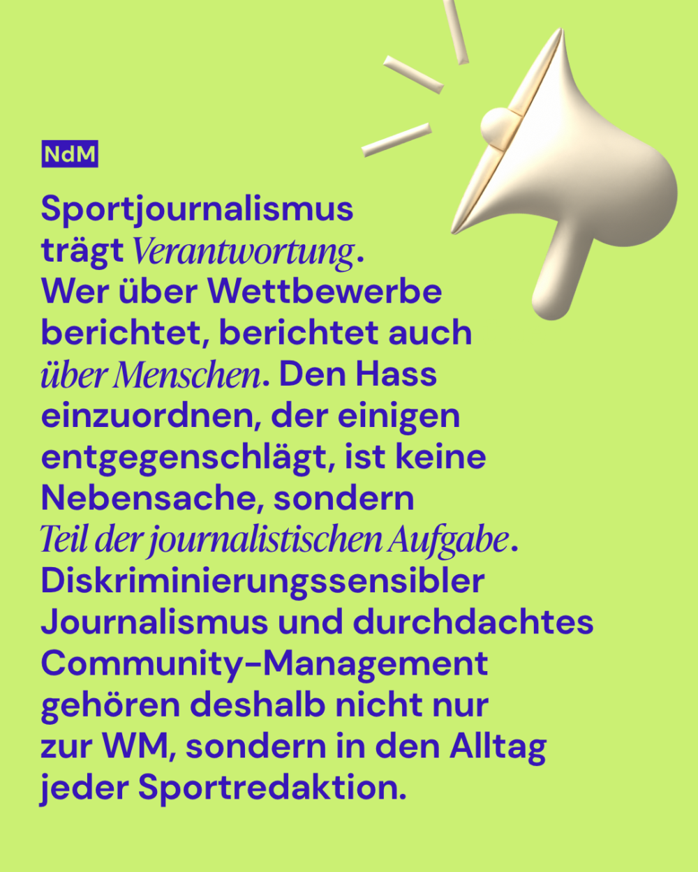 Sportjournalismus trägt Verantwortung.
Wer über Wettbewerbe berichtet, berichtet auch über Menschen. Den Hass einzuordnen, der einigen entgegenschlägt, ist keine Nebensache, sondern
Teil der journalistischen Aufgabe.
Diskriminierungssensibler Journalismus und durchdachtes Community-Management gehören deshalb nicht nur 
zur WM, sondern in den Alltag jeder Sportredaktion.