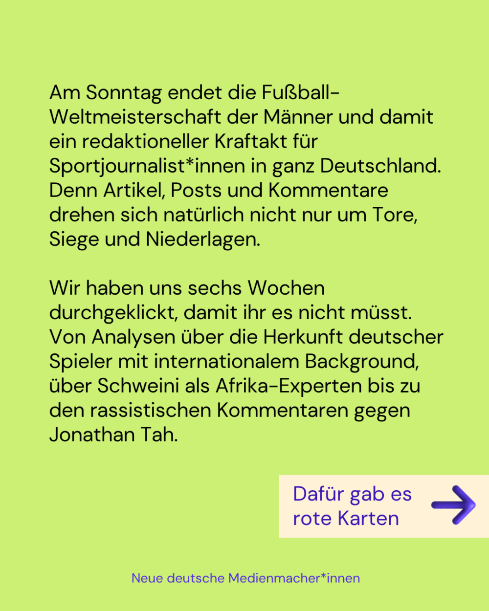 Am Sonntag endet die Fußball-Weltmeisterschaft der Männer und damit ein redaktioneller Kraftakt für Sportjournalist*innen in ganz Deutschland. Denn Artikel, Posts und Kommentare drehen sich natürlich nicht nur um Tore, Siege und Niederlagen.

Wir haben uns sechs Wochen durchgeklickt, damit ihr es nicht müsst. Von Analysen über die Herkunft deutscher Spieler mit internationalem Background, über Schweini als Afrika-Experten bis zu den rassistischen Kommentaren gegen Jonathan Tah.

Dafür gab es rote Karten -->