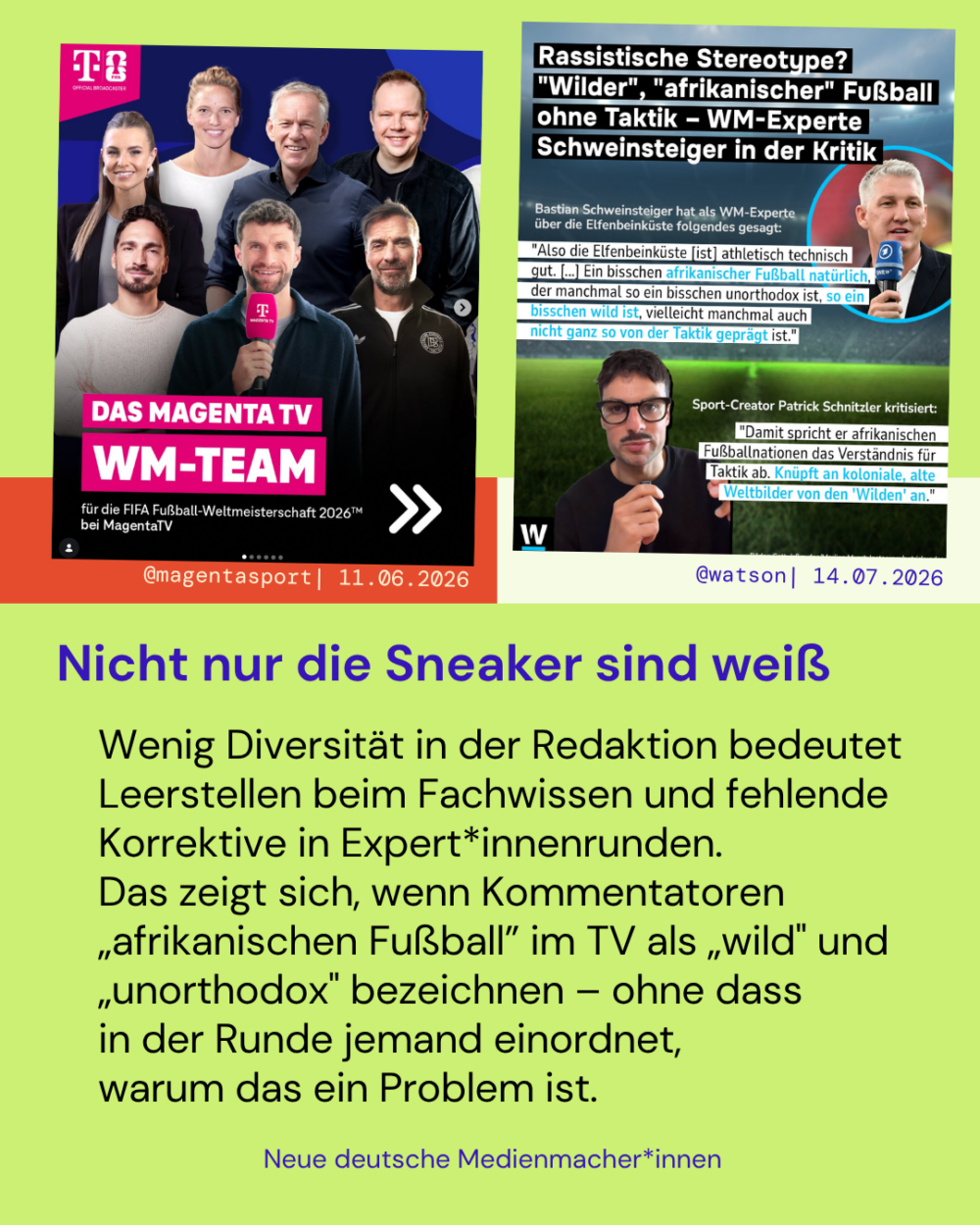 Nicht nur die Sneaker sind weiß

Wenig Diversität in der Redaktion bedeutet Leerstellen beim Fachwissen und fehlende Korrektive in Expert*innenrunden.
Das zeigt sich, wenn Kommentatoren „afrikanischen Fußball” im TV als „wild" und „unorthodox" bezeichnen – ohne dass 
in der Runde jemand einordnet, 
warum das ein Problem ist.