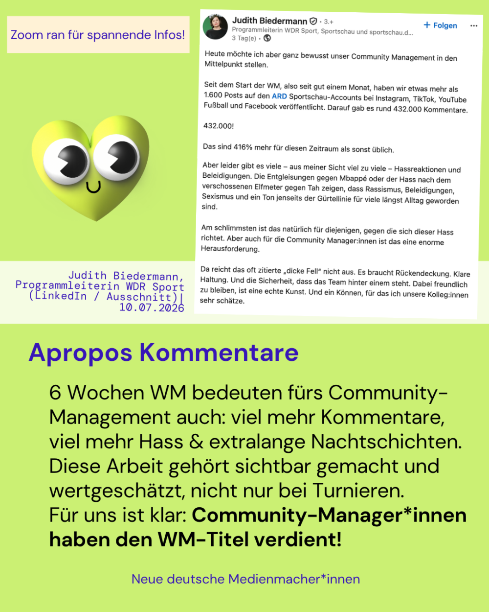 Apropos Kommentare

6 Wochen WM bedeuten fürs Community-Management auch: viel mehr Kommentare, viel mehr Hass & extralange Nachtschichten. Diese Arbeit gehört sichtbar gemacht und wertgeschätzt, nicht nur bei Turnieren. 
Für uns ist klar: Community-Manager*innen haben den WM-Titel verdient!

Screenshot von einem LinkedIn Post von WDR Programmleiterin Judith Biedermann:

Heute möchte ich aber ganz bewusst unser Community Management in den Mittelpunkt stellen.

Seit dem Start der WM, also seit gut einem Monat, haben wir etwas mehr als 1.600 Posts auf den ARD Sportschau-Accounts bei Instagram, TikTok, YouTube Fußball und Facebook veröffentlicht. Darauf gab es rund 432.000 Kommentare.

432.000! 

Das sind 416% mehr für diesen Zeitraum als sonst üblich. 

Aber leider gibt es viele – aus meiner Sicht viel zu viele – Hassreaktionen und Beleidigungen. Die Entgleisungen gegen Mbappé oder der Hass nach dem verschossenen Elfmeter gegen Tah zeigen, dass Rassismus, Beleidigungen, Sexismus und ein Ton jenseits der Gürtellinie für viele längst Alltag geworden sind.

Am schlimmsten ist das natürlich für diejenigen, gegen die sich dieser Hass richtet. Aber auch für die Community Manager:innen ist das eine enorme Herausforderung.

Da reicht das oft zitierte „dicke Fell“ nicht aus. Es braucht Rückendeckung. Klare Haltung. Und die Sicherheit, dass das Team hinter einem steht. Dabei freundlich zu bleiben, ist eine echte Kunst. Und ein Können, für das ich unsere Kolleg:innen sehr schätze.