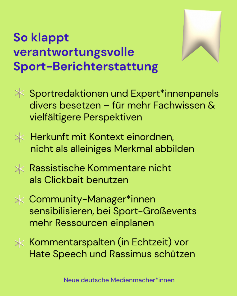 So klappt verantwortungsvolle Sport-Berichterstattung 

- Sportredaktionen und Expert*innenpanels divers besetzen – für mehr Fachwissen & vielfältigere Perspektiven

- Herkunft mit Kontext einordnen, nicht als alleiniges Merkmal abbilden

- Rassistische Kommentare nicht als Clickbait benutzen

- Community-Manager*innen sensibilisieren, bei Sport-Großevents mehr Ressourcen einplanen

- Kommentarspalten (in Echtzeit) vor Hate Speech und Rassimus schützen
