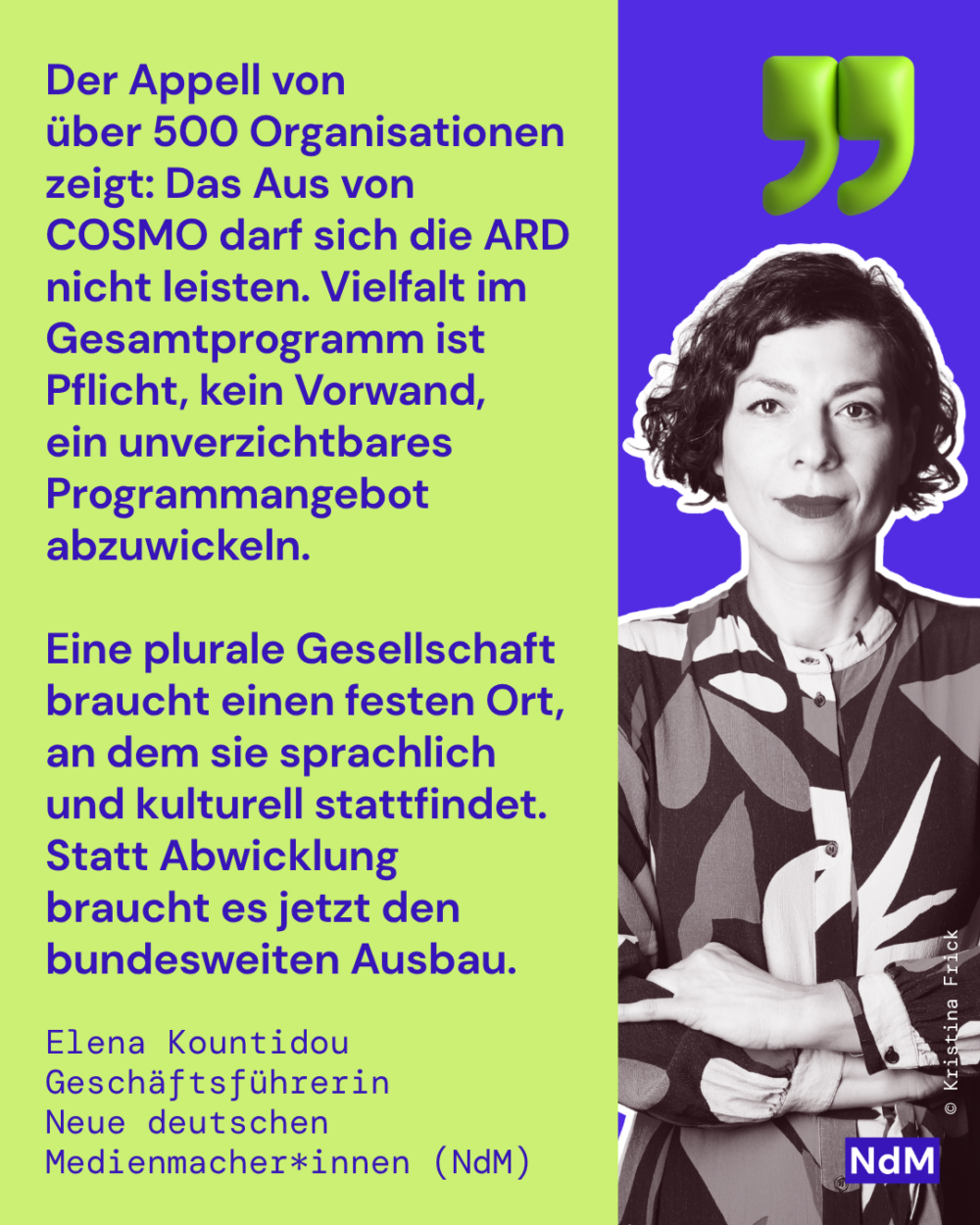 „Der Appell von über 500 Organisationen zeigt: Das Aus von COSMO darf sich die ARD nicht leisten. Vielfalt im Gesamtprogramm ist Pflicht, kein Vorwand, ein unverzichtbares Programmangebot abzuwickeln. Eine plurale Gesellschaft braucht einen festen Ort, an dem sie sprachlich und kulturell stattfindet. Statt Abwicklung braucht es jetzt den bundesweiten Ausbau.“

Elena Kountidou, Initiatorin und Geschäftsführerin NdM