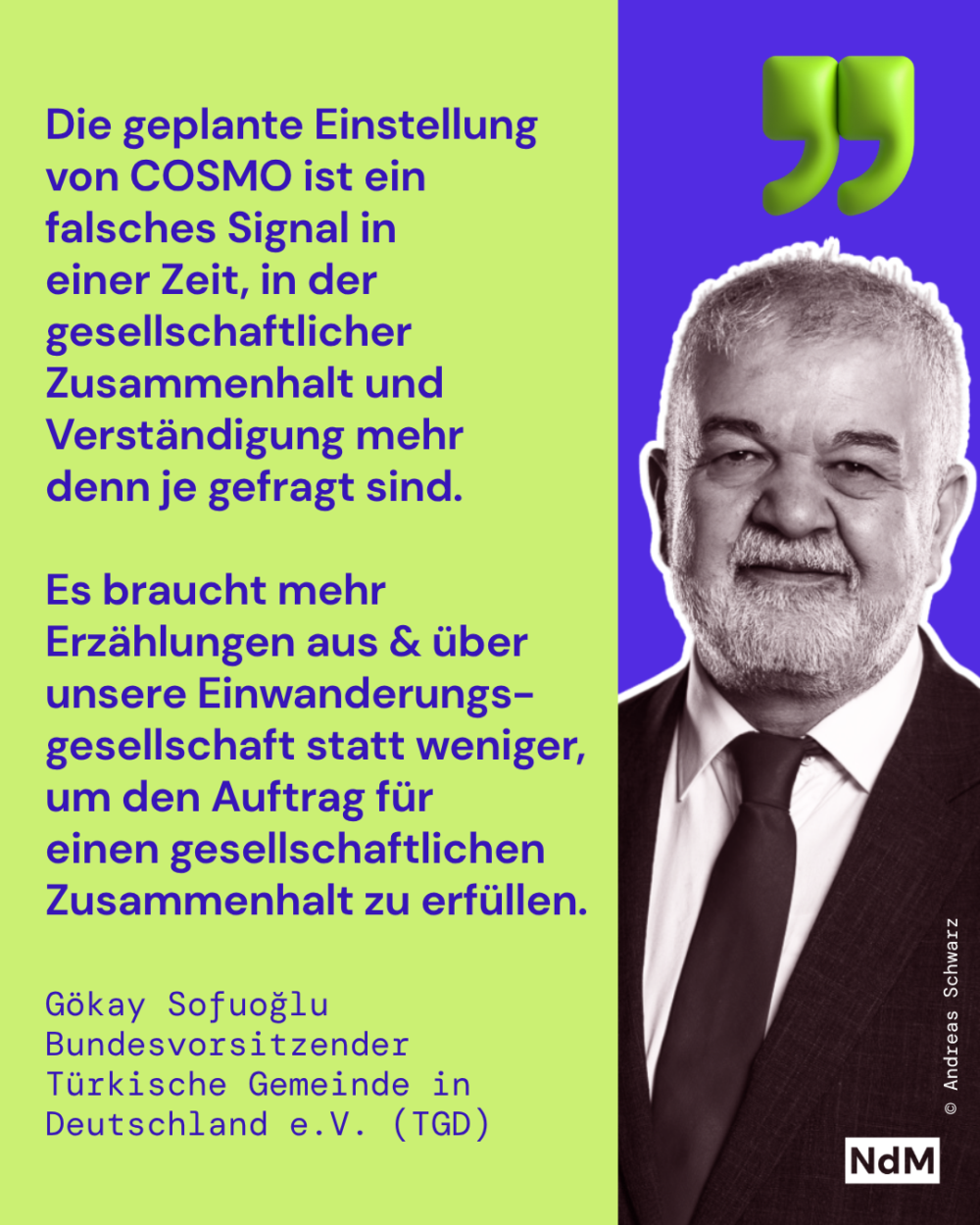 „Die geplante Einstellung von COSMO ist ein falsches Signal in einer Zeit, in der gesellschaftlicher Zusammenhalt und Verständigung mehr denn je gefragt sind. Es braucht mehr Erzählungen aus und über unsere Einwanderungsgesellschaft statt weniger.“ 
Gökay Sofuoğlu 
Bundesvorsitzender, Türkische Gemeinde in Deutschland e.V. (TGD)