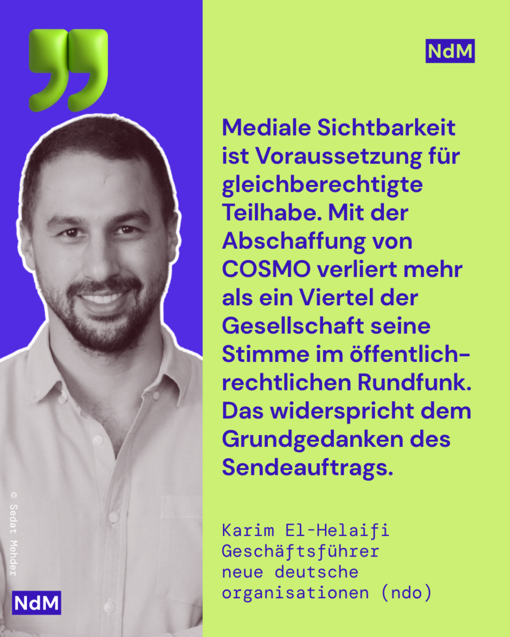 „Mediale Sichtbarkeit ist Voraussetzung für gleichberechtigte Teilhabe. Mit der Abschaffung von COSMO verliert mehr als ein Viertel der Gesellschaft seine Stimme im öffentlich-rechtlichen Rundfunk. Das widerspricht dem Grundgedanken des Sendeauftrags.“ 
Karim El-Helaifi, Geschäftsführer 
neue deutsche organisationen (ndo)