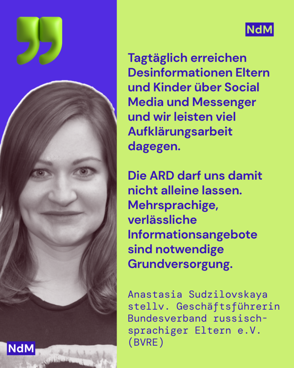 Tagtäglich erreichen Desinformationen Eltern und Kinder über Social Media und Messenger und wir leisten viel Aufklärungsarbeit dagegen. 

Die ARD darf uns damit nicht alleine lassen. Mehrsprachige, verlässliche Informationsangebote sind notwendige Grundversorgung.

Anastasia Sudzilovskaya stellv. Geschäftsführerin
Bundesverband russisch-sprachiger Eltern e.V. (BVRE)