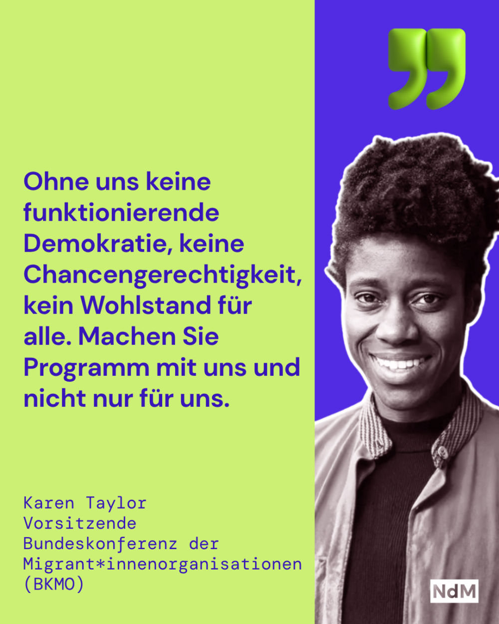 „Ohne uns keine funktionierende Demokratie, keine Chancengerechtigkeit, kein Wohlstand für alle. Machen Sie Programm mit uns und nicht nur für uns.”
Karen Taylor, Vorsitzende
Bundeskonferenz der Migrant*innenorganisationen (BKMO)