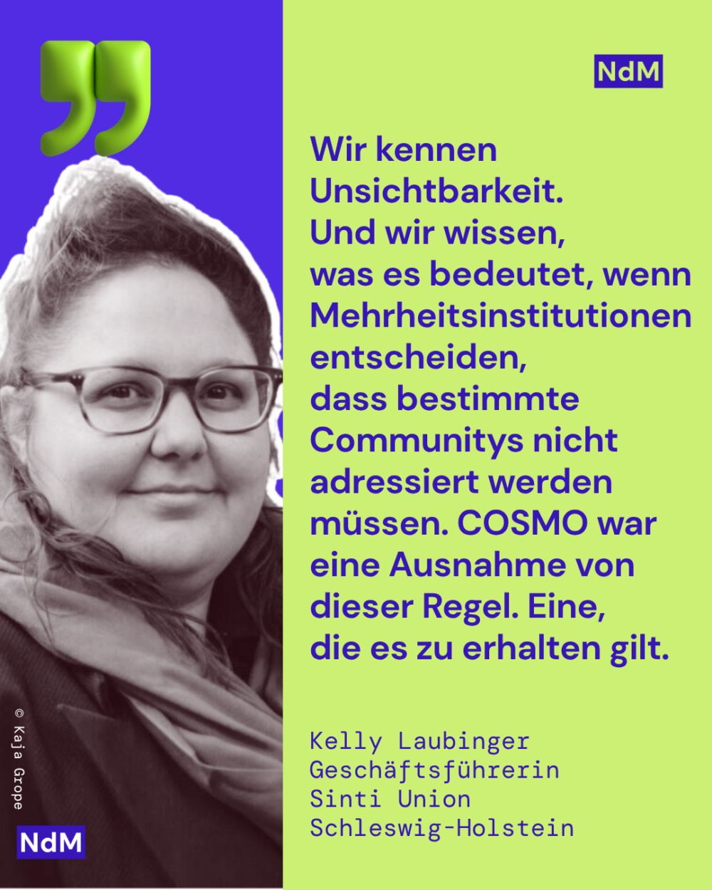 „Wir kennen Unsichtbarkeit. Und wir wissen, was es bedeutet, wenn Mehrheitsinstitutionen entscheiden, dass bestimmte Communitys nicht adressiert werden müssen. COSMO war eine Ausnahme von dieser Regel. Eine, die es zu erhalten gilt.“ 
Kelly Laubinger, Geschäftsführerin
Sinti Union Schleswig-Holstein