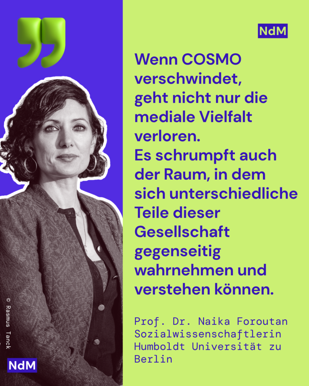 „Wenn COSMO verschwindet, geht nicht nur die mediale Vielfalt verloren. Es schrumpft auch der Raum, in dem sich unterschiedliche Teile dieser Gesellschaft gegenseitig wahrnehmen und verstehen können.“ 
Prof. Dr. Naika Foroutan, Sozialwissenschaftlerin
Humboldt Universität zu Berlin