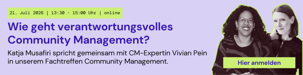Wie geht verantwortungsvolles Community Management?
Katja Musafiri spricht gemeinsam mit CM-Expertin Vivian Pein in unserem Fachtreffen Community Management.

Juli 2026 | 13:30 - 15:00 Uhr | online
