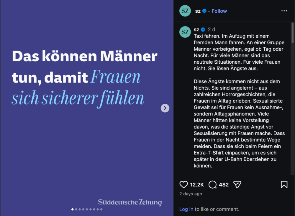 Screenshots Instagram Post von der Süddeutschen Zeitung auf dunkellila Hintergrund

Überschrift:
Das können Männer tun, damit sich Frauen sicherer fühlen.

Text in der Caption:
Taxi fahren. Im Aufzug mit einem fremden Mann fahren. An einer Gruppe Männer vorbeigehen, egal ob Tag oder Nacht. Für viele Männer sind das neutrale Situationen. Für viele Frauen nicht. Sie lösen Ängste aus.⁠
⁠
Diese Ängste kommen nicht aus dem Nichts. Sie sind angelernt – aus zahlreichen Horrorgeschichten, die Frauen im Alltag erleben. Sexualisierte Gewalt sei für Frauen kein Ausnahme-, sondern Alltagsphänomen. Viele Männer hätten keine Vorstellung davon, was die ständige Angst vor Sexualisierung mit Frauen mache. Dass Frauen in der Nacht bestimmte Wege meiden. Dass sie sich beim Feiern ein Extra-T-Shirt einpacken, um es sich später in der U-Bahn überziehen zu können. ⁠
⁠